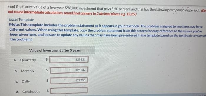 Find the future value of a five-year $96,000 investment that pays 5.50 percent and that has the following compounding periods: (Do-
not round intermediate calculations, round final answers to 2 decimal places, e.g. 15.25.)
Excel Template
(Note: This template includes the problem statement as it appears in your textbook. The problem assigned to you here may have
different values. When using this template, copy the problem statement from this screen for easy reference to the values you've
been given here, and be sure to update any values that may have been pre-entered in the template based on the textbook version of
the problem.)
Value of investment after 5 years
a. Quarterly
b. Monthly
c. Daily
$
d. Continuous $
129821
125232
129730