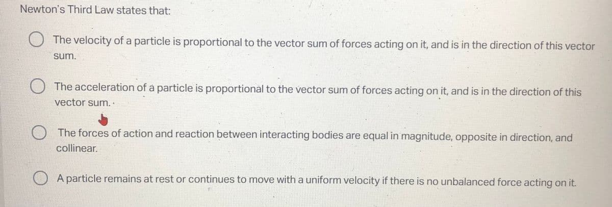 Newton's Third Law states that:
The velocity of a particle is proportional to the vector sum of forces acting on it, and is in the direction of this vector
sum.
The acceleration of a particle is proportional to the vector sum of forces acting on it, and is in the direction of this
vector sum.
The forces of action and reaction between interacting bodies are equal in magnitude, opposite in direction, and
collinear.
O
A particle remains at rest or continues to move with a uniform velocity if there is no unbalanced force acting on it.
7