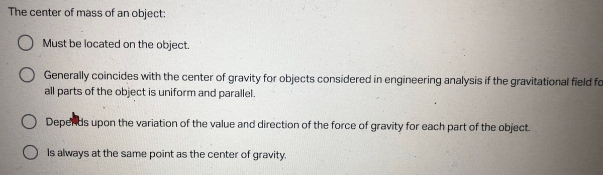The center of mass of an object:
Must be located on the object.
Generally coincides with the center of gravity for objects considered in engineering analysis if the gravitational field fo
all parts of the object is uniform and parallel.
Depends upon the variation of the value and direction of the force of gravity for each part of the object.
Is always at the same point as the center of gravity.