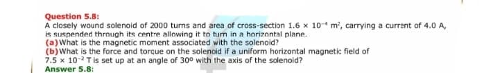 Question 5.8:
A closely wound solenoid of 2000 turns and area of cross-section 1.6 x 10-4 m², carrying a current of 4.0 A,
is suspended through its centre allowing it to turn in a horizontal plane.
(a) What is the magnetic moment associated with the solenoid?
(b)What is the force and torque on the solenoid if a uniform horizontal magnetic field of
7.5 x 10-2 T is set up at an angle of 30° with the axis of the solenoid?
Answer 5.8:
