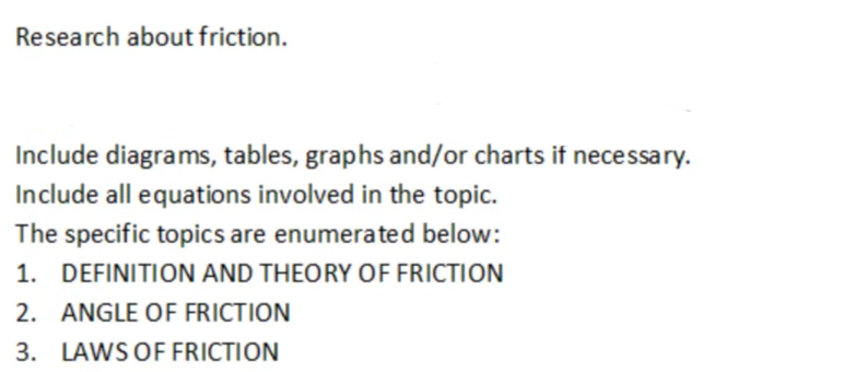 Research about friction.
Include diagrams, tables, graphs and/or charts if necessary.
Include all equations involved in the topic.
The specific topics are enumerated below:
1. DEFINITION AND THEORY OF FRICTION
2. ANGLE OF FRICTION
3. LAWS OF FRICTION
