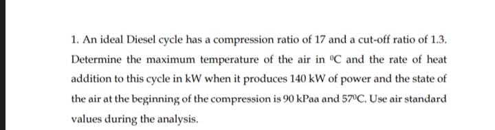 1. An ideal Diesel cycle has a compression ratio of 17 and a cut-off ratio of 1.3.
Determine the maximum temperature of the air in °C and the rate of heat
addition to this cycle in kW when it produces 140 kW of power and the state of
the air at the beginning of the compression is 90 kPaa and 57°C. Use air standard
values during the analysis.

