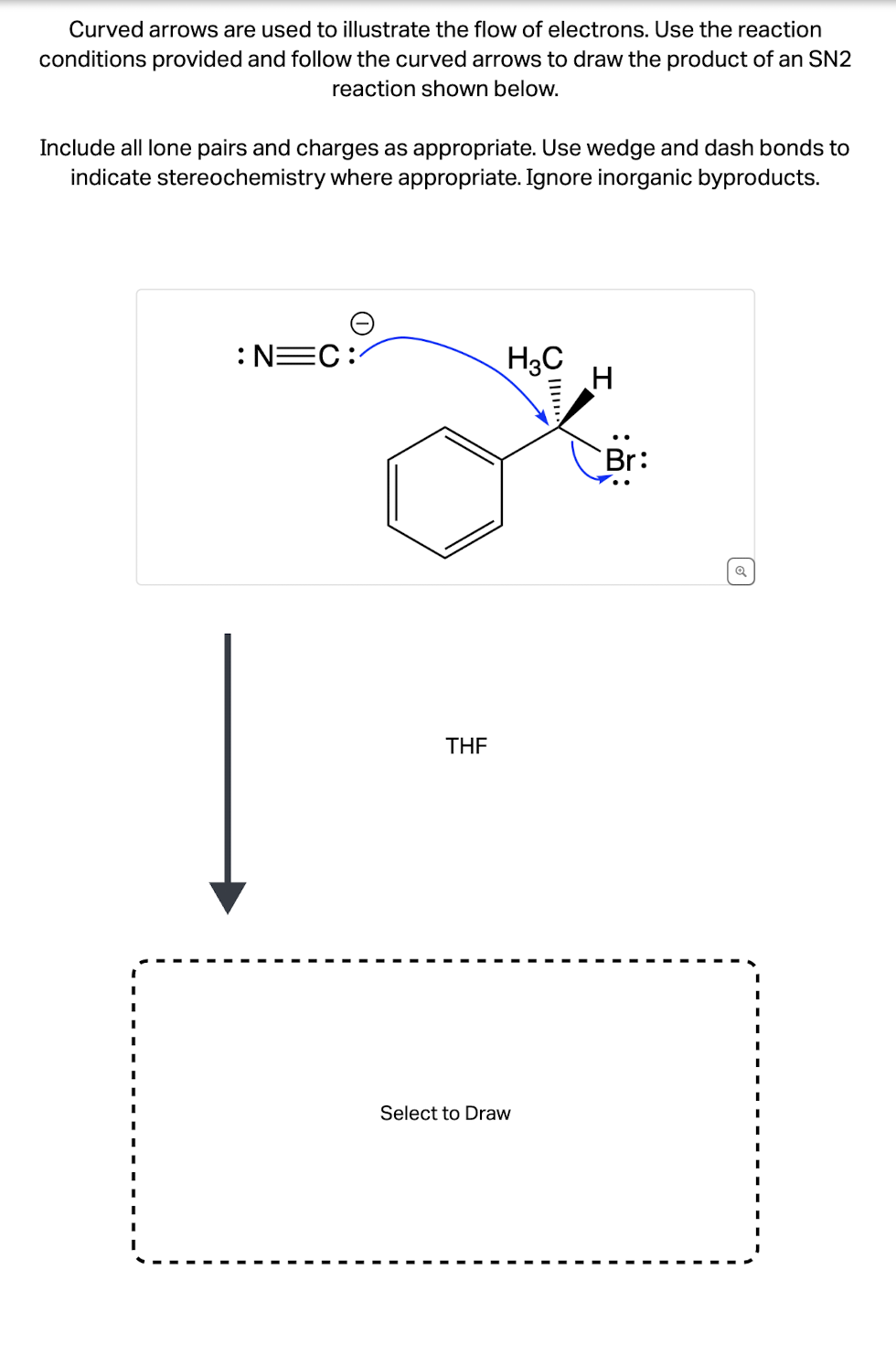 Curved arrows are used to illustrate the flow of electrons. Use the reaction
conditions provided and follow the curved arrows to draw the product of an SN2
reaction shown below.
Include all lone pairs and charges as appropriate. Use wedge and dash bonds to
indicate stereochemistry where appropriate. Ignore inorganic byproducts.
N=C:
H3C
H
Br:
THF
Select to Draw
Q