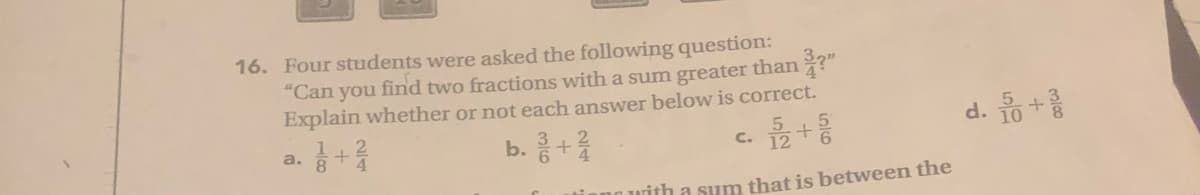 16. Four students were asked the following question:
"Can you find two fractions with a sum greater than ?"
Explain whether or not each answer below is correct.
d. o+를
음 + 림
with a sum that is between the
b. +을
a.
C.

