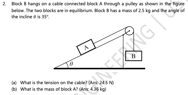 2. Block B hangs on a cable connected block A through a pulley as shown in the figure
below. The two blocks are in equilibrium. Block B has a mass of 2.5 kg and the angle of
the incline 0 is 35°.
A
(a) What is the tension on the cable? (Ans: 24.5 N)
(b) What is the mass of block A? (Ans: 4.36 kg)
