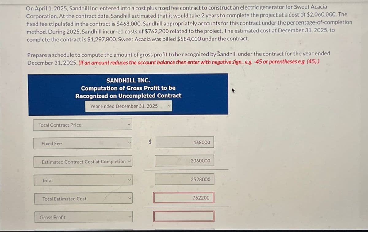 On April 1, 2025, Sandhill Inc. entered into a cost plus fixed fee contract to construct an electric generator for Sweet Acacia
Corporation. At the contract date, Sandhill estimated that it would take 2 years to complete the project at a cost of $2,060,000. The
fixed fee stipulated in the contract is $468,000. Sandhill appropriately accounts for this contract under the percentage-of-completion
method. During 2025, Sandhill incurred costs of $762,200 related to the project. The estimated cost at December 31, 2025, to
complete the contract is $1,297,800. Sweet Acacia was billed $584,000 under the contract.
Prepare a schedule to compute the amount of gross profit to be recognized by Sandhill under the contract for the year ended
December 31, 2025. (If an amount reduces the account balance then enter with negative sign., e.g. -45 or parentheses e.g. (45).)
SANDHILL INC.
Computation of Gross Profit to be
Recognized on Uncompleted Contract
Year Ended December 31, 2025
Total Contract Price
Fixed Fee
Estimated Contract Cost at Completion
Total
Total Estimated Cost
Gross Profit
$
468000
2060000
2528000
762200
