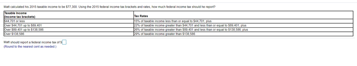 Matt calculated his 2015 taxable income to be $77,300. Using the 2015 federal income tax brackets and rates, how much federal income tax should he report?
Taxable Income
(Income tax brackets)
$44,701 or less
Over $44,701 up to $89,401
Over $89,401 up to $138,586
Over $138,586
Tax Rates
15% of taxable income less than or equal to $44,701; plus
22% of taxable income greater than $44,701 and less than or equal to $89,401; plus
26% of taxable income greater than $89,401 and less than or equal to $138,586; plus
29% of taxable income greater than $138,586
Matt should report a federal income tax of S
(Round to the nearest cent as needed.)
