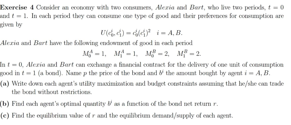 Exercise 4 Consider an economy with two consumers, Alexia and Bart, who live two periods, t = 0
and t = 1. In each period they can consume one type of good and their preferences for consumption are
given by
U (co, c²) = c(c²)² _i = A, B.
Alexia and Bart have the following endowment of good in each period
M=1, M₁ = 1, MB = 2, MB = 2.
In t = 0, Alexia and Bart can exchange a financial contract for the delivery of one unit of consumption
good in t = 1 (a bond). Name p the price of the bond and b² the amount bought by agent i = =A, B.
(a) Write down each agent's utility maximization and budget constraints assuming that he/she can trade
the bond without restrictions.
(b) Find each agent's optimal quantity b² as a function of the bond net return r.
(c) Find the equilibrium value of r and the equilibrium demand/supply of each agent.