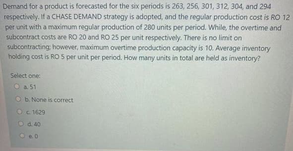 Demand for a product is forecasted for the six periods is 263, 256, 301, 312, 304, and 294
respectively. If a CHASE DEMAND strategy is adopted, and the regular production cost is RO 12
per unit with a maximum regular production of 280 units per period. While, the overtime and
subcontract costs are RO 20 and RO 25 per unit respectively. There is no limit on
subcontracting; however, maximum overtime production capacity is 10. Average inventory
holding cost is RO 5 per unit per period, How many units in total are held as inventory?
Select one:
O a. 51
O b. None is correct
Oc 1629
d. 40
e. 0

