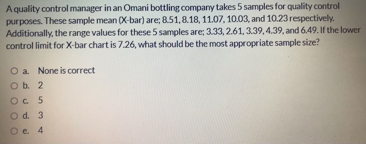 A quality control manager in an Omani bottling company takes 5 samples for quality control
purposes. These sample mean (X-bar) are; 8.51, 8.18, 11.07, 10.03, and 10.23 respectively.
Additionally, the range values for these 5 samples are; 3.33, 2.61, 3.39, 4.39, and 6.49. If the lower
control limit for X-bar chart is 7.26, what should be the most appropriate sample size?
O a.
None is correct
O b. 2
О с. 5
O d. 3
e.
