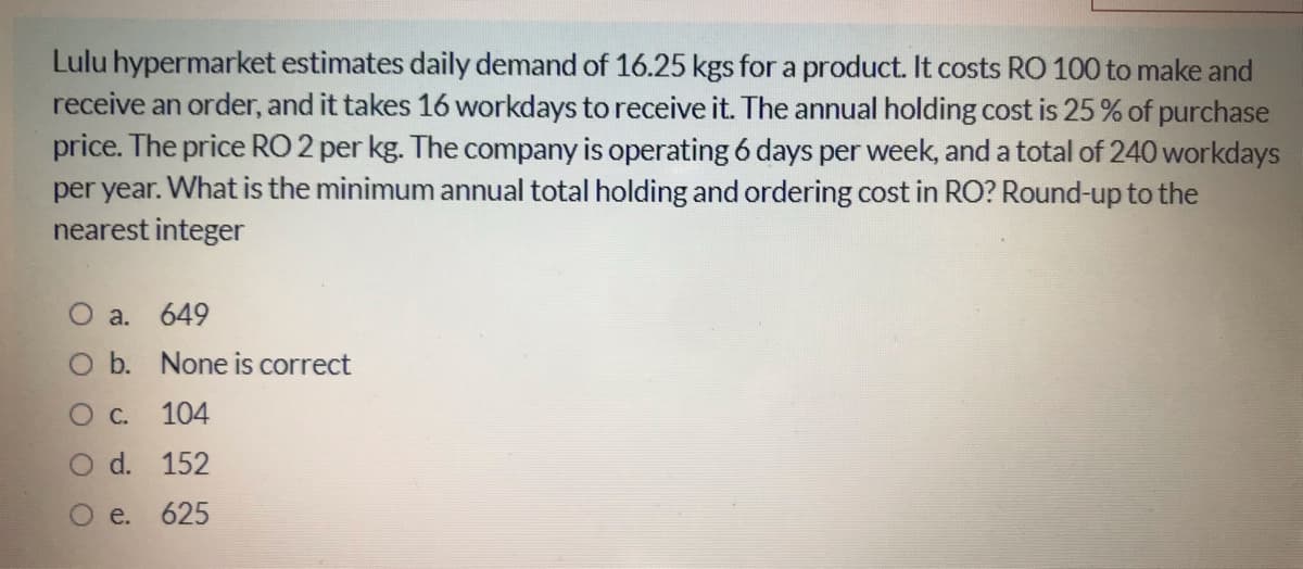 Lulu hypermarket estimates daily demand of 16.25 kgs for a product. It costs RO 100 to make and
receive an order, and it takes 16 workdays to receive it. The annual holding cost is 25% of purchase
price. The price RO 2 per kg. The company is operating 6 days per week, and a total of 240 workdays
per year. What is the minimum annual total holding and ordering cost in RO? Round-up to the
nearest integer
a. 649
O b. None is correct
Oc. 104
O d. 152
O e. 625
