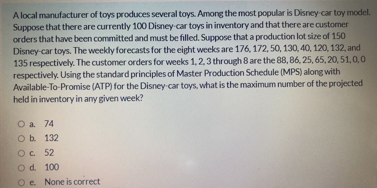 A local manufacturer of toys produces several toys. Among the most popular is Disney-car toy model.
Suppose that there are currently 100 Disney-car toys in inventory and that there are customer
orders that have been committed and must be filled. Suppose that a production lot size of 150
Disney-car toys. The weekly forecasts for the eight weeks are 176, 172, 50, 130, 40, 120, 132, and
135 respectively. The customer orders for weeks 1,2, 3 through 8 are the 88,86, 25, 65, 20, 51,0,0
respectively. Using the standard principles of Master Production Schedule (MPS) along with
Available-To-Promise (ATP) for the Disney-car toys, what is the maximum number of the projected
held in inventory in any given week?
O a. 74
O b. 132
O C. 52
O d. 100
e. None is correct
