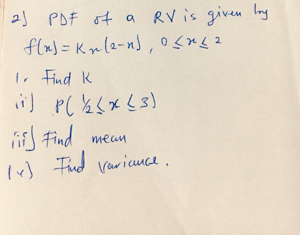 2) PDF of a
RV is given Ing
flx) = K» (2-n) , osns2
I, Find K
J Find
Tud Varicuce.
mean
Ir)
