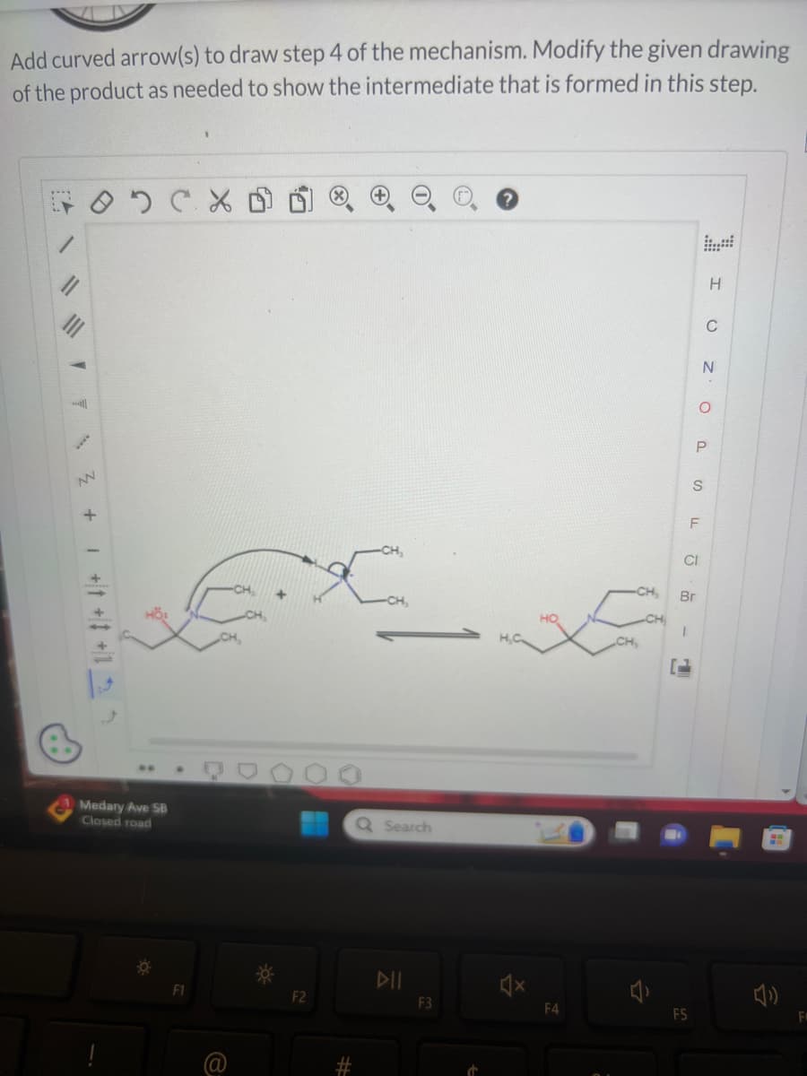 Add curved arrow(s) to draw step 4 of the mechanism. Modify the given drawing
of the product as needed to show the intermediate that is formed in this step.
тоххо
2 + + + +15
HÖS
Medary Ave SB
Closed road
F1
@
CH₂
F2
(x)
-CH₂
-CH,
Q Search
DII
F3
Ċ
?
H₂C
4x
D
F4
-CH₂,
CH,
CH
CI
F5
Br
P
- TIS
H
C
N
O
F