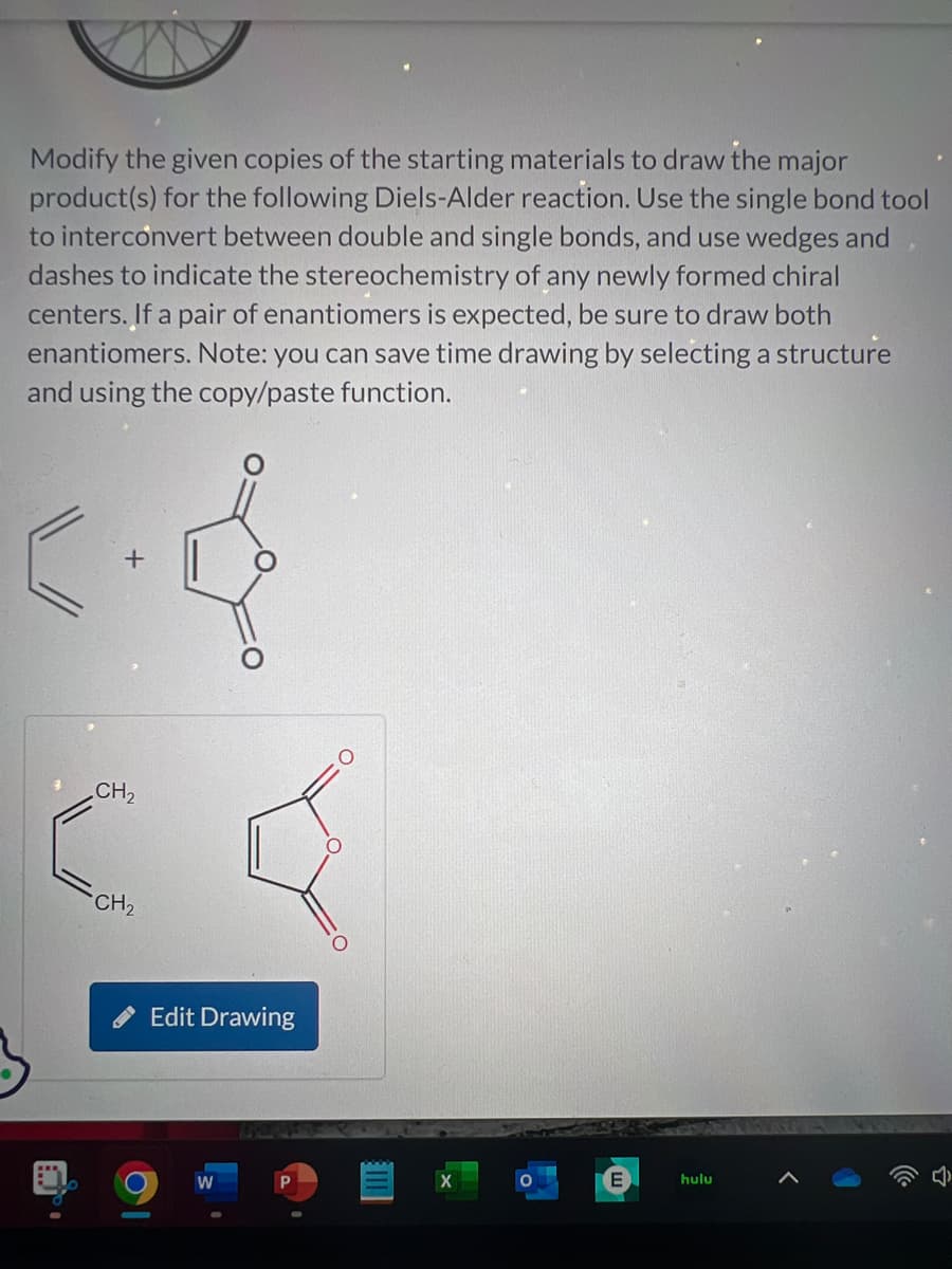 Modify the given copies of the starting materials to draw the major
product(s) for the following Diels-Alder reaction. Use the single bond tool
to interconvert between double and single bonds, and use wedges and
dashes to indicate the stereochemistry of any newly formed chiral
centers. If a pair of enantiomers is expected, be sure to draw both
enantiomers. Note: you can save time drawing by selecting a structure
and using the copy/paste function.
CH₂
CH₂
Edit Drawing
W
X
E
hulu