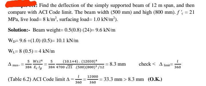 .: Find the deflection of the simply supported beam of 12 m span, and then
compare with ACI Code limit. The beam width (500 mm) and high (800 mm). f 'e = 21
MPa, live load= 8 k/m², surfacing load=1.0 kN/m²).
Solution:- Beam weight=0.5(0.8) (24)= 9.6 kN/m
WD 9.6+(1.0) (0.5)= 10.1 kN/m
WL-8 (0.5) = 4 kN/m
5 Ws.14 5
384 Eclg
(10.1+4). (12000)*
384 4700 √21 (500) (800)³/12
(Table 6.2) ACI Code limit A
1
360
12000
360
8.3 mm
check A limit
= 33.3 mm > 8.3 mm (O.K.)
1
360