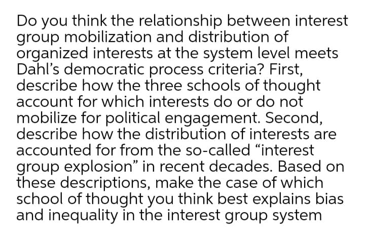 Do you think the relationship between interest
group mobilization and distribution of
organized interests at the system level meets
Dahl's democratic process criteria? First,
describe how the three schools of thought
account for which interests do or do not
mobilize for political engagement. Second,
describe how the distribution of interests are
accounted for from the so-called "interest
group explosion" in recent decades. Based on
these descriptions, make the case of which
school of thought you think best explains bias
and inequality in the interest group system
