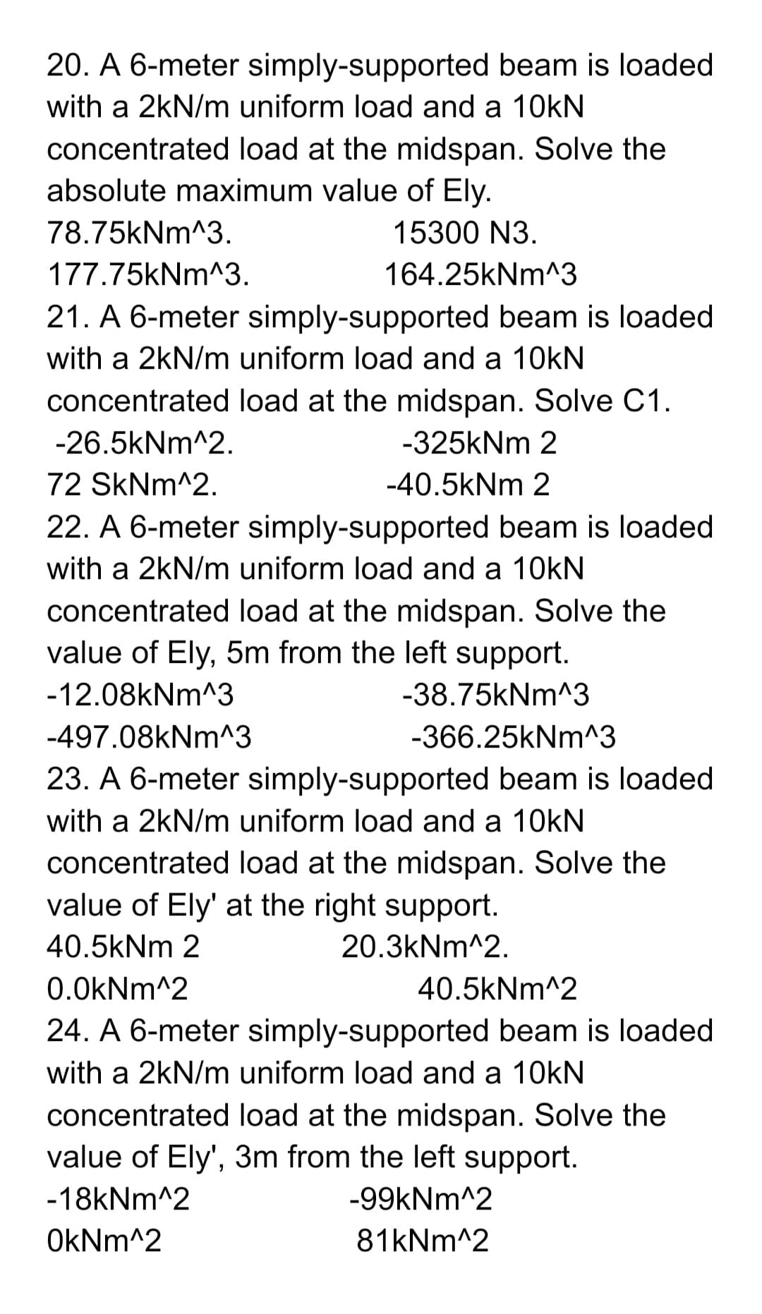 20. A 6-meter simply-supported beam is loaded
with a 2kN/m uniform load and a 10kN
concentrated load at the midspan. Solve the
absolute maximum value of Ely.
78.75kNm^3.
15300 N3.
177.75kNm^3.
164.25kNm^3
21. A 6-meter simply-supported beam is loaded
with a 2kN/m uniform load and a 10kN
concentrated load at the midspan. Solve C1.
-26.5kNm^2.
-325kNm 2
72 SkNm^2.
-40.5kNm 2
22. A 6-meter simply-supported beam is loaded
with a 2kN/m uniform load and a 10kN
concentrated load at the midspan. Solve the
value of Ely, 5m from the left support.
-12.08kNm^3
-38.75kNm^3
-497.08kNm^3
-366.25kNm^3
23. A 6-meter simply-supported beam is loaded
with a 2kN/m uniform load and a 10kN
concentrated load at the midspan. Solve the
value of Ely' at the right support.
40.5kNm 2
20.3kNm^2.
0.0kNm^2
40.5kNm^2
24. A 6-meter simply-supported beam is loaded
with a 2kN/m uniform load and a 10kN
concentrated load at the midspan. Solve the
value of Ely', 3m from the left support.
-18kNm^2
-99kNm^2
OkNm^2
81kNm^2
