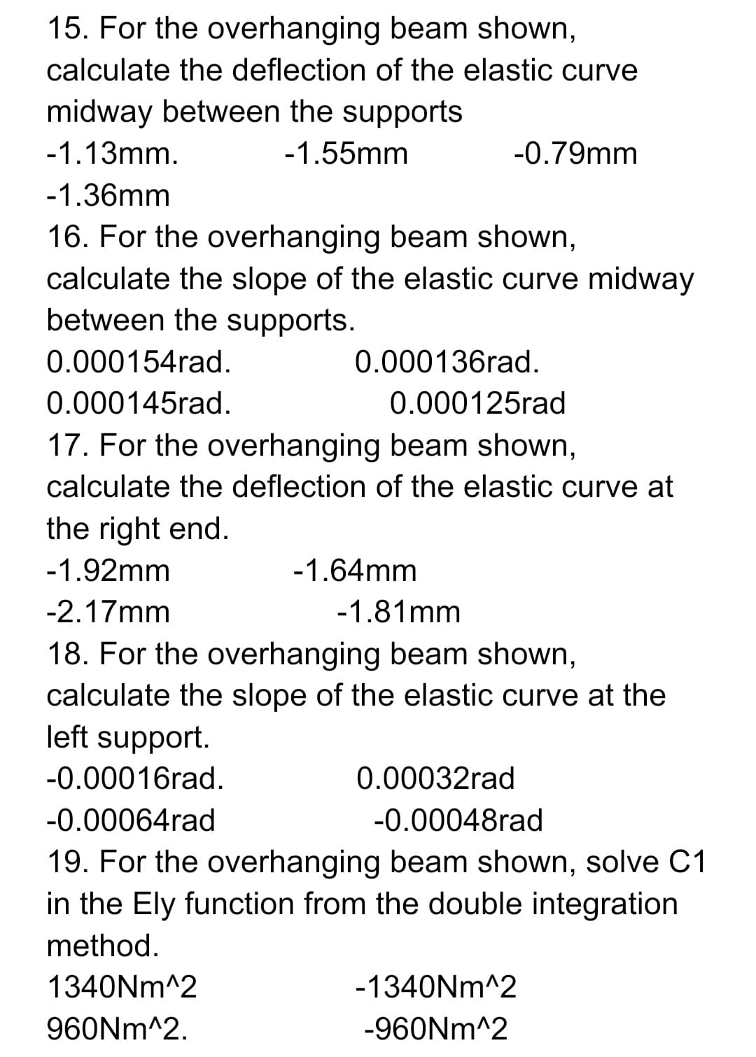 15. For the overhanging beam shown,
calculate the deflection of the elastic curve
midway between the supports
-1.13mm.
-1.55mm
-0.79mm
-1.36mm
16. For the overhanging beam shown,
calculate the slope of the elastic curve midway
between the supports.
0.000154rad.
0.000136rad.
0.000145rad.
0.000125rad
17. For the overhanging beam shown,
calculate the deflection of the elastic curve at
the right end.
-1.92mm
-1.64mm
-2.17mm
-1.81mm
18. For the overhanging beam shown,
calculate the slope of the elastic curve at the
left support.
-0.00016rad.
0.00032rad
-0.00064rad
-0.00048rad
19. For the overhanging beam shown, solve C1
in the Ely function from the double integration
method.
1340NM^2
-1340NM^2
960NM^2.
-960NM^2
