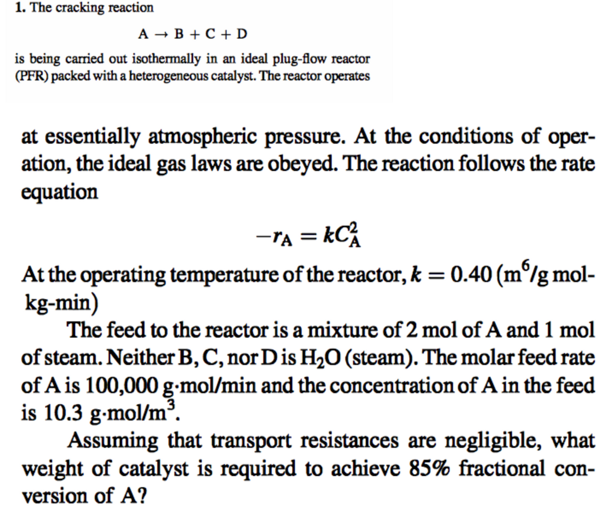 1. The cracking reaction
A → B + C + D
is being carried out isothermally in an ideal plug-flow reactor
(PFR) packed with a heterogeneous catalyst. The reactor operates
at essentially atmospheric pressure. At the conditions of oper-
ation, the ideal gas laws are obeyed. The reaction follows the rate
equation
-TA = KC²
At the operating temperature of the reactor, k = 0.40 (m/g mol-
kg-min)
The feed to the reactor is a mixture of 2 mol of A and 1 mol
of steam. Neither B, C, nor D is H₂O (steam). The molar feed rate
of A is 100,000 g-mol/min and the concentration of A in the feed
is 10.3 g-mol/m³.
Assuming that transport resistances are negligible, what
weight of catalyst is required to achieve 85% fractional con-
version of A?