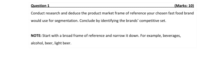 Question 1
(Marks: 10)
Conduct research and deduce the product market frame of reference your chosen fast food brand
would use for segmentation. Conclude by identifying the brands' competitive set.
NOTE: Start with a broad frame of reference and narrow it down. For example, beverages,
alcohol, beer, light beer.
