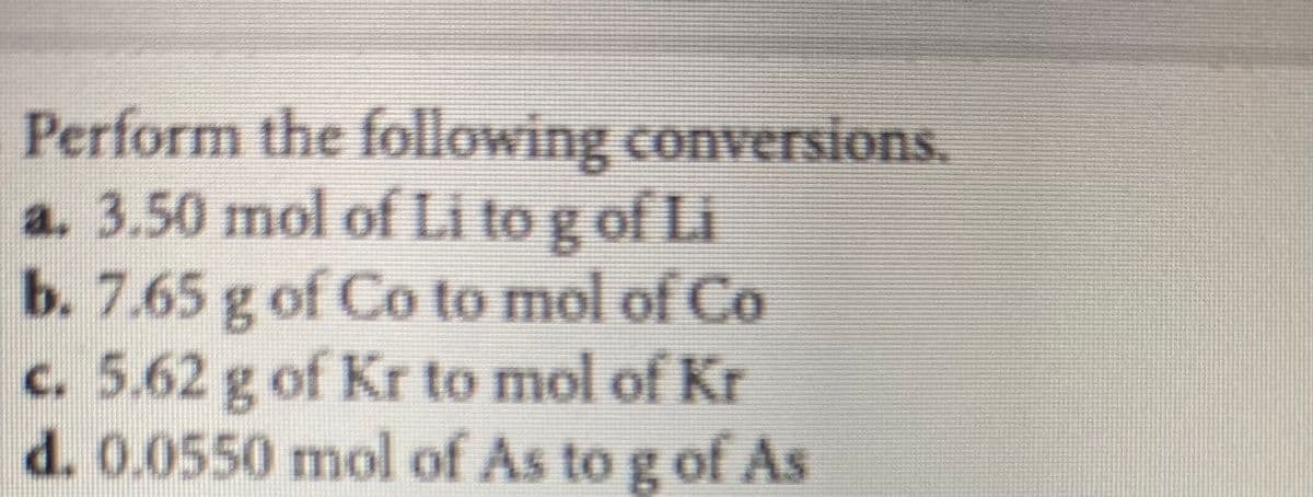 Perform the following conversions.
a. 3.50 mol of Li to g of Li
b. 7.65 g of Co to mol of Co
c.5.62 g of Kr to mol of Kr
d. 0.0550 mol of As to g of As
