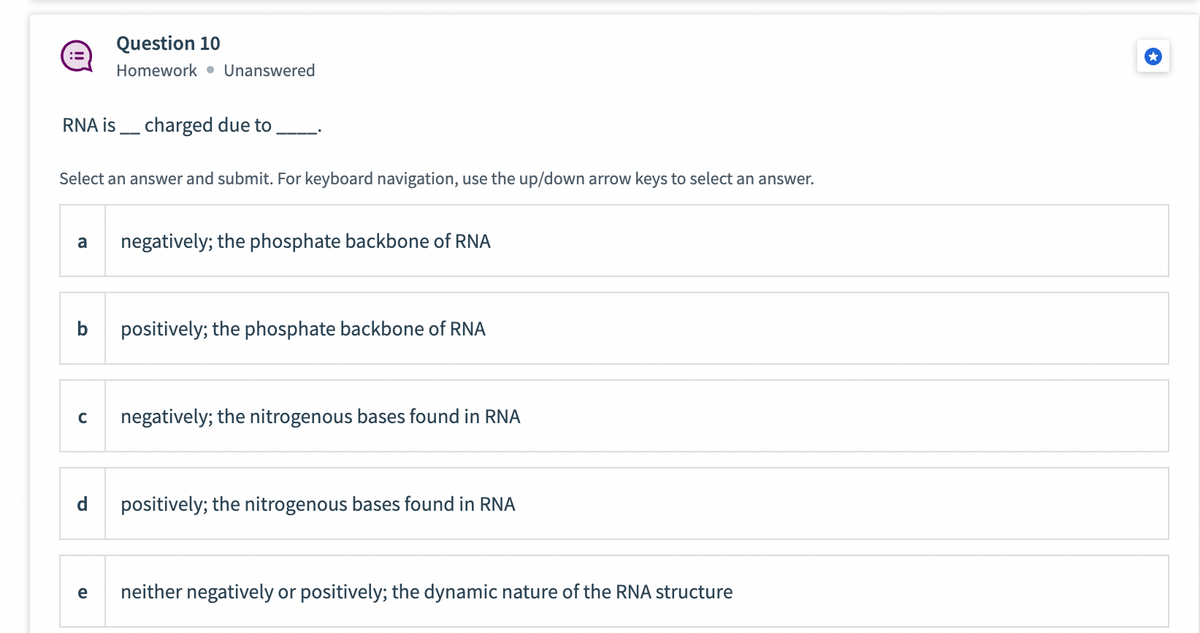 RNA is charged due to
Select an answer and submit. For keyboard navigation, use the up/down arrow keys to select an answer.
a
Question 10
Homework Unanswered
d
e
negatively; the phosphate backbone of RNA
C negatively; the nitrogenous bases found in RNA
positively; the phosphate backbone of RNA
positively; the nitrogenous bases found in RNA
neither negatively or positively; the dynamic nature of the RNA structure