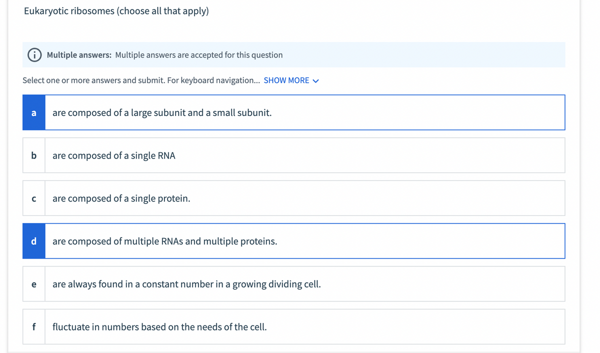 Eukaryotic ribosomes (choose all that apply)
Select one or more answers and submit. For keyboard navigation... SHOW MORE ✓
a
b
C
d
e
Multiple answers: Multiple answers are accepted for this question
f
are composed of a large subunit and a small subunit.
are composed of a single RNA
are composed of a single protein.
are composed of multiple RNAs and multiple proteins.
are always found in a constant number in a growing dividing cell.
fluctuate in numbers based on the needs of the cell.