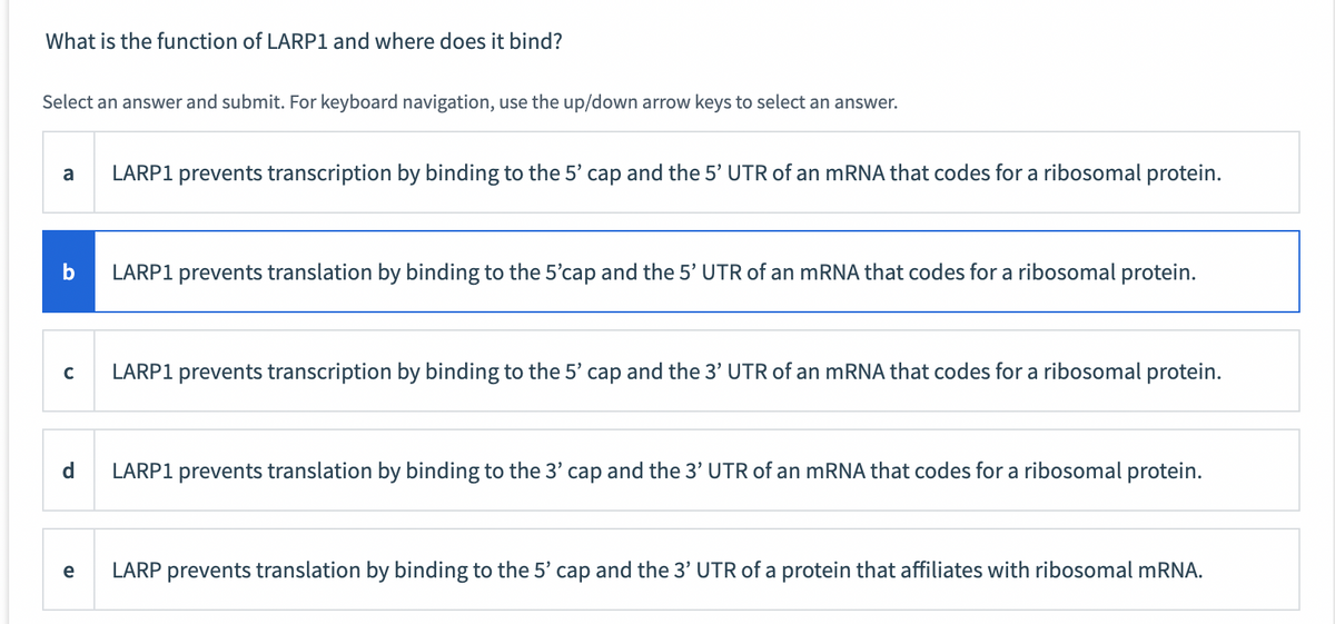 What is the function of LARP1 and where does it bind?
Select an answer and submit. For keyboard navigation, use the up/down arrow keys to select an answer.
a
b
с
d
e
LARP1 prevents transcription by binding to the 5' cap and the 5' UTR of an mRNA that codes for a ribosomal protein.
LARP1 prevents translation by binding to the 5'cap and the 5' UTR of an mRNA that codes for a ribosomal protein.
LARP1 prevents transcription by binding to the 5' cap and the 3' UTR of an mRNA that codes for a ribosomal protein.
LARP1 prevents translation by binding to the 3' cap and the 3' UTR of an mRNA that codes for a ribosomal protein.
LARP prevents translation by binding to the 5' cap and the 3' UTR of a protein that affiliates with ribosomal mRNA.