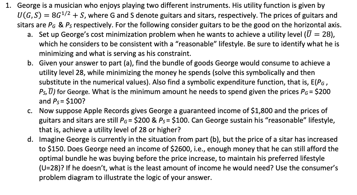 1. George is a musician who enjoys playing two different instruments. His utility function is given by
U(G,S) = 8G¹/² + S, where G and S denote guitars and sitars, respectively. The prices of guitars and
sitars are PG & Ps respectively. For the following consider guitars to be the good on the horizontal axis.
a. Set up George's cost minimization problem when he wants to achieve a utility level (Ū = 28),
which he considers to be consistent with a "reasonable" lifestyle. Be sure to identify what he is
minimizing and what is serving as his constraint.
b. Given your answer to part (a), find the bundle of goods George would consume to achieve a
utility level 28, while minimizing the money he spends (solve this symbolically and then
substitute in the numerical values). Also find a symbolic expenditure function, that is, E(PG,
Ps, ū) for George. What is the minimum amount he needs to spend given the prices PG = $200
and Ps= $100?
c. Now suppose Apple Records gives George a guaranteed income of $1,800 and the prices of
guitars and sitars are still PG= $200 & Ps= $100. Can George sustain his "reasonable" lifestyle,
that is, achieve a utility level of 28 or higher?
d. Imagine George is currently in the situation from part (b), but the price of a sitar has increased
to $150. Does George need an income of $2600, i.e., enough money that he can still afford the
optimal bundle he was buying before the price increase, to maintain his preferred lifestyle
(U=28)? If he doesn't, what is the least amount of income he would need? Use the consumer's
problem diagram to illustrate the logic of your answer.