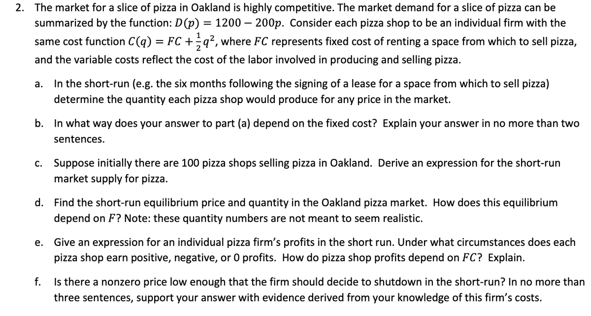 2. The market for a slice of pizza in Oakland is highly competitive. The market demand for a slice of pizza can be
summarized by the function: D(p) = 1200 — 200p. Consider each pizza shop to be an individual firm with the
1
same cost function C(q) = FC + - q2, where FC represents fixed cost of renting a space from which to sell pizza,
and the variable costs reflect the cost of the labor involved in producing and selling pizza.
a. In the short-run (e.g. the six months following the signing of a lease for a space from which to sell pizza)
determine the quantity each pizza shop would produce for any price in the market.
b. In what way does your answer to part (a) depend on the fixed cost? Explain your answer in no more than two
sentences.
c. Suppose initially there are 100 pizza shops selling pizza in Oakland. Derive an expression for the short-run
market supply for pizza.
d. Find the short-run equilibrium price and quantity in the Oakland pizza market. How does this equilibrium
depend on F? Note: these quantity numbers are not meant to seem realistic.
e.
Give an expression for an individual pizza firm's profits in the short run. Under what circumstances does each
pizza shop earn positive, negative, or 0 profits. How do pizza shop profits depend on FC? Explain.
f.
Is there a nonzero price low enough that the firm should decide to shutdown in the short-run? In no more than
three sentences, support your answer with evidence derived from your knowledge of this firm's costs.