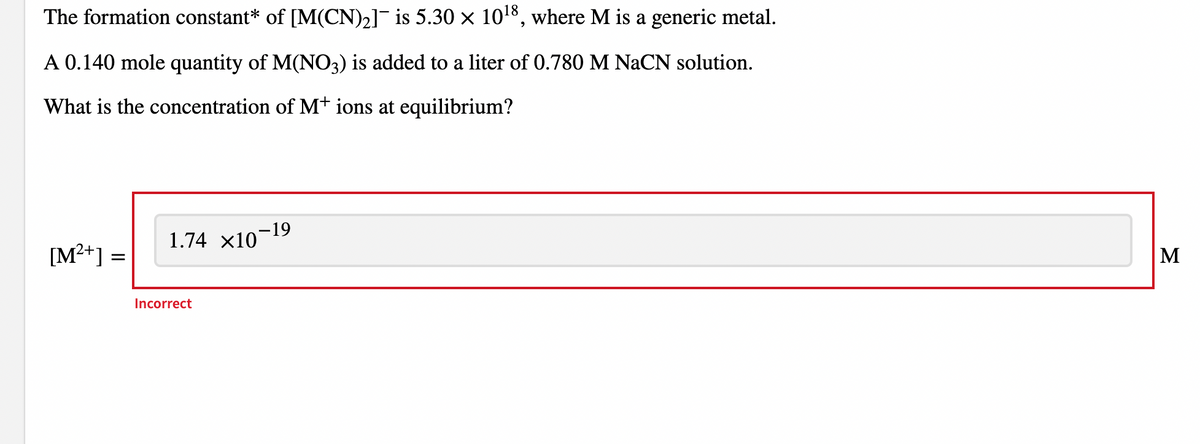 The formation constant* of [M(CN)2]¯ is 5.30 × 1018, where M is a generic metal.
A 0.140 mole quantity of M(NO3) is added to a liter of 0.780 M NaCN solution.
What is the concentration of M+ ions at equilibrium?
1.74 x10
[M²+] :
M
Incorrect
