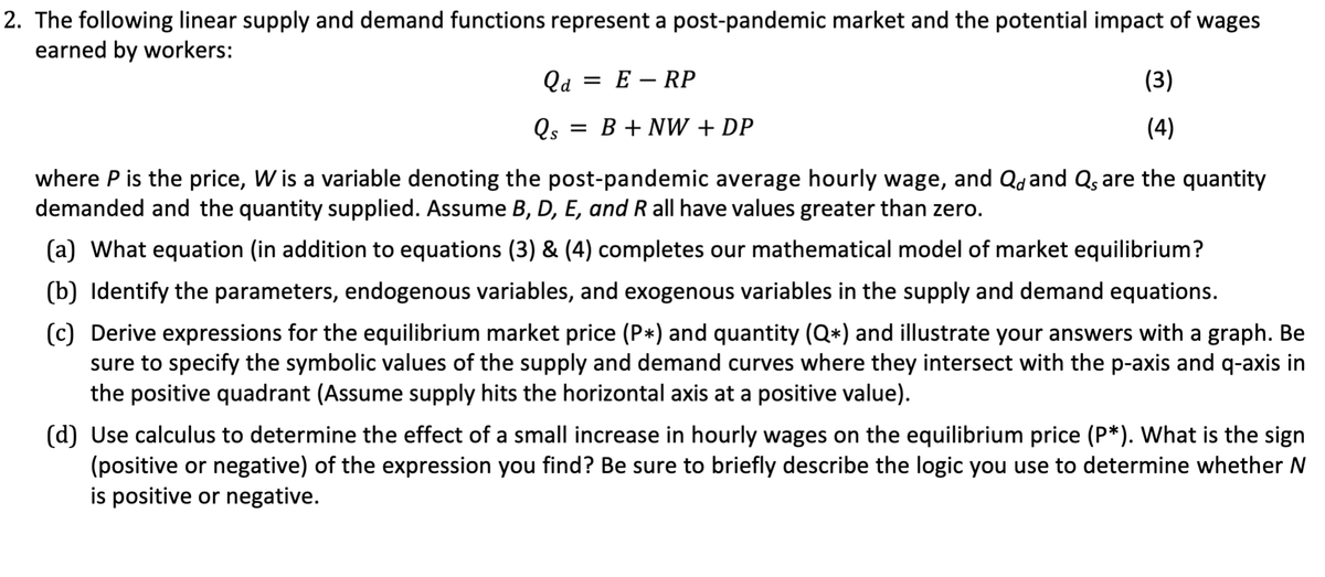 2. The following linear supply and demand functions represent a post-pandemic market and the potential impact of wages
earned by workers:
Qa= ERP
Qs
= B + NW + DP
(3)
(4)
where P is the price, W is a variable denoting the post-pandemic average hourly wage, and Q and Qs are the quantity
demanded and the quantity supplied. Assume B, D, E, and R all have values greater than zero.
(a) What equation (in addition to equations (3) & (4) completes our mathematical model of market equilibrium?
(b) Identify the parameters, endogenous variables, and exogenous variables in the supply and demand equations.
(c) Derive expressions for the equilibrium market price (P*) and quantity (Q*) and illustrate your answers with a graph. Be
sure to specify the symbolic values of the supply and demand curves where they intersect with the p-axis and q-axis in
the positive quadrant (Assume supply hits the horizontal axis at a positive value).
(d) Use calculus to determine the effect of a small increase in hourly wages on the equilibrium price (P*). What is the sign
(positive or negative) of the expression you find? Be sure to briefly describe the logic you use to determine whether N
is positive or negative.