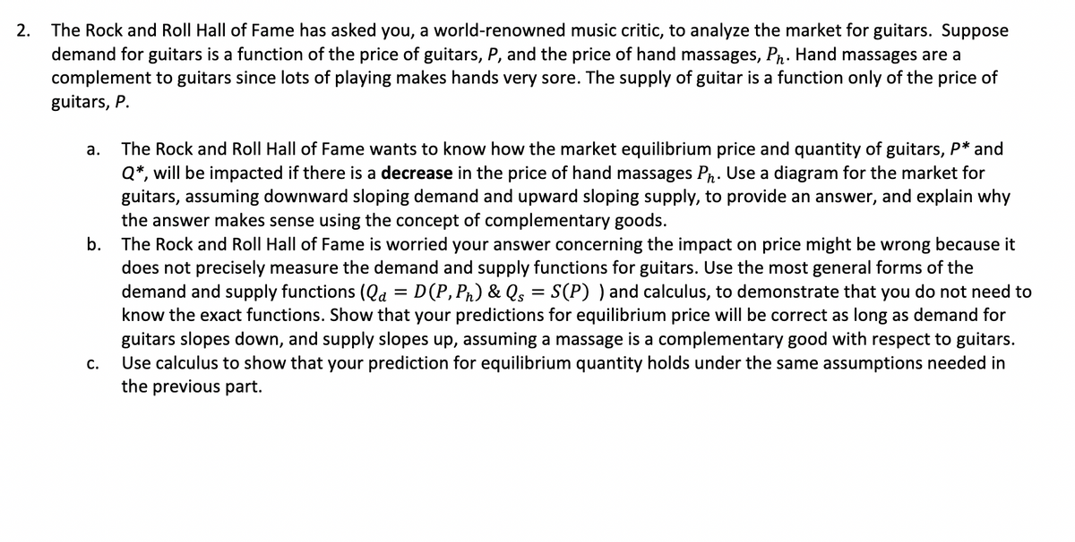 2.
The Rock and Roll Hall of Fame has asked you, a world-renowned music critic, to analyze the market for guitars. Suppose
demand for guitars is a function of the price of guitars, P, and the price of hand massages, Ph. Hand massages are a
complement to guitars since lots of playing makes hands very sore. The supply of guitar is a function only of the price of
guitars, P.
a. The Rock and Roll Hall of Fame wants to know how the market equilibrium price and quantity of guitars, P* and
Q*, will be impacted if there is a decrease in the price of hand massages Ph. Use a diagram for the market for
guitars, assuming downward sloping demand and upward sloping supply, to provide an answer, and explain why
the answer makes sense using the concept of complementary goods.
b. The Rock and Roll Hall of Fame is worried your answer concerning the impact on price might be wrong because it
does not precisely measure the demand and supply functions for guitars. Use the most general forms of the
demand and supply functions (Qa = D(P, Ph) & Qs = S(P) ) and calculus, to demonstrate that you do not need to
know the exact functions. Show that your predictions for equilibrium price will be correct as long as demand for
guitars slopes down, and supply slopes up, assuming a massage is a complementary good with respect to guitars.
Use calculus to show that your prediction for equilibrium quantity holds under the same assumptions needed in
the previous part.
C.