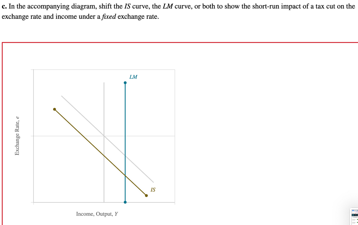 c. In the accompanying diagram, shift the IS curve, the LM curve, or both to show the short-run impact of a tax cut on the
exchange rate and income under a fixed exchange rate.
Exchange Rate, e
Income, Output, Y
LM
IS