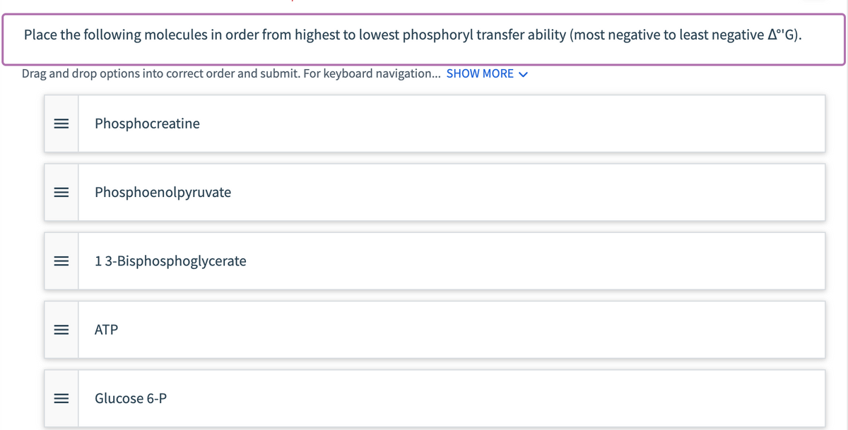 Place the following molecules in order from highest to lowest phosphoryl transfer ability (most negative to least negative AºG).
Drag and drop options into correct order and submit. For keyboard navigation... SHOW MORE ✓
|||
|||
=
=
|||
=
|||
Phosphocreatine
Phosphoenolpyruvate
13-Bisphosphoglycerate
ATP
Glucose 6-P