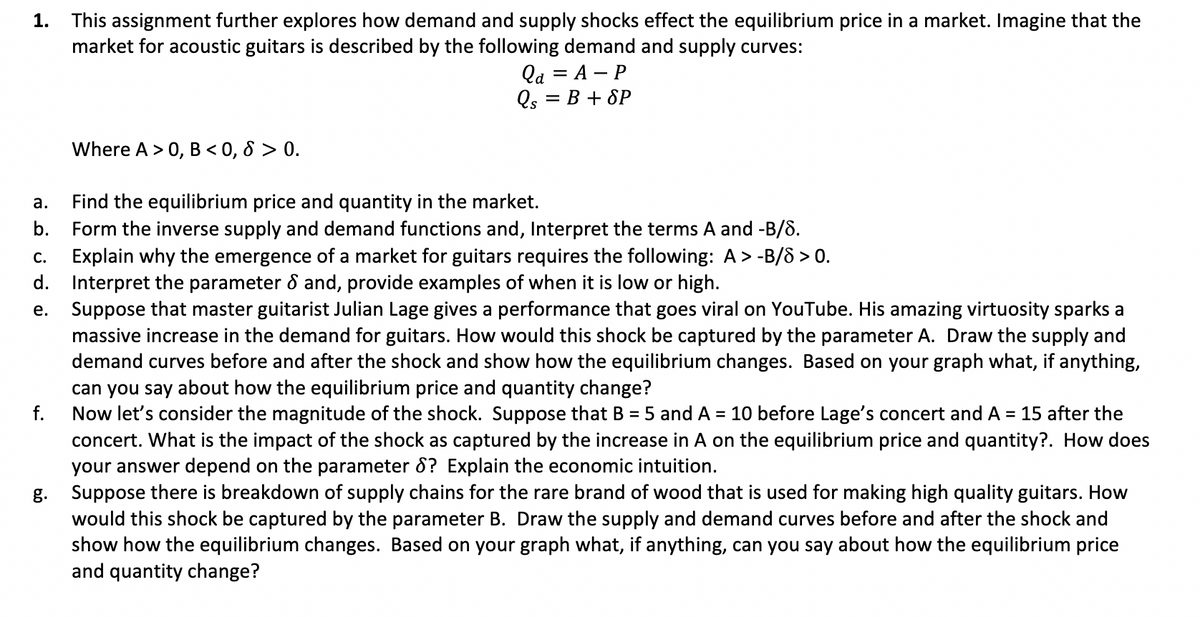 1.
This assignment further explores how demand and supply shocks effect the equilibrium price in a market. Imagine that the
market for acoustic guitars is described by the following demand and supply curves:
Qa = A - P
Qs = B + SP
a. Find the equilibrium price and quantity in the market.
b. Form the inverse supply and demand functions and, Interpret the terms A and -B/8.
f.
Where A > 0, B < 0,8 > 0.
C. Explain why the emergence of a market for guitars requires the following: A> -B/8 > 0.
d. Interpret the parameter & and, provide examples of when it is low or high.
e.
Suppose that master guitarist Julian Lage gives a performance that goes viral on YouTube. His amazing virtuosity sparks a
massive increase in the demand for guitars. How would this shock be captured by the parameter A. Draw the supply and
demand curves before and after the shock and show how the equilibrium changes. Based on your graph what, if anything,
can you say about how the equilibrium price and quantity change?
Now let's consider the magnitude of the shock. Suppose that B = 5 and A = 10 before Lage's concert and A = 15 after the
concert. What is the impact of the shock as captured by the increase in A on the equilibrium price and quantity?. How does
your answer depend on the parameter 8? Explain the economic intuition.
g.
Suppose there is breakdown of supply chains for the rare brand of wood that is used for making high quality guitars. How
would this shock be captured by the parameter B. Draw the supply and demand curves before and after the shock and
show how the equilibrium changes. Based on your graph what, if anything, can you say about how the equilibrium price
and quantity change?