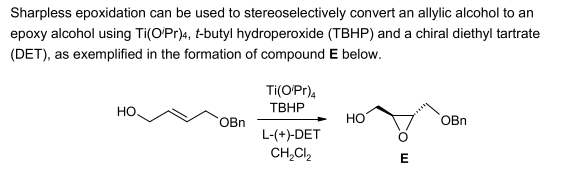 Sharpless epoxidation can be used to stereoselectively convert an allylic alcohol to an
epoxy alcohol using Ti(O/Pr)4, t-butyl hydroperoxide (TBHP) and a chiral diethyl tartrate
(DET), as exemplified in the formation of compound E below.
HO.
OBn
Ti(O/Pr)4
TBHP
L-(+)-DET
CH₂Cl₂
HO
E
OBn