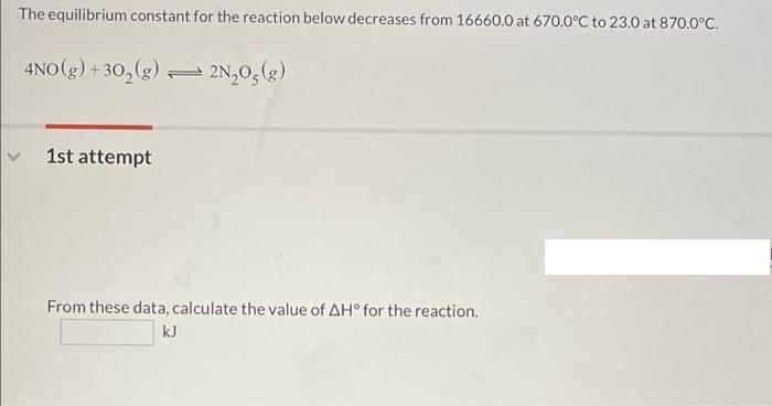 The equilibrium constant for the reaction below decreases from 16660.0 at 670.0°C to 23.0 at 870.0°C.
4NO(g) + 30,(g)
= 2N,0, (g)
1st attempt
From these data, calculate the value of AH° for the reaction.
kJ
