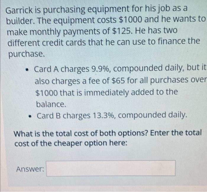 Garrick is purchasing equipment for his job as a
builder. The equipment costs $1000 and he wants to
make monthly payments of $125. He has two
different credit cards that he can use to finance the
purchase.
• Card A charges 9.9%, compounded daily, but it
also charges a fee of $65 for all purchases over
$1000 that is immediately added to the
balance.
• Card B charges 13.3%, compounded daily.
What is the total cost of both options? Enter the total
cost of the cheaper option here:
Answer:
