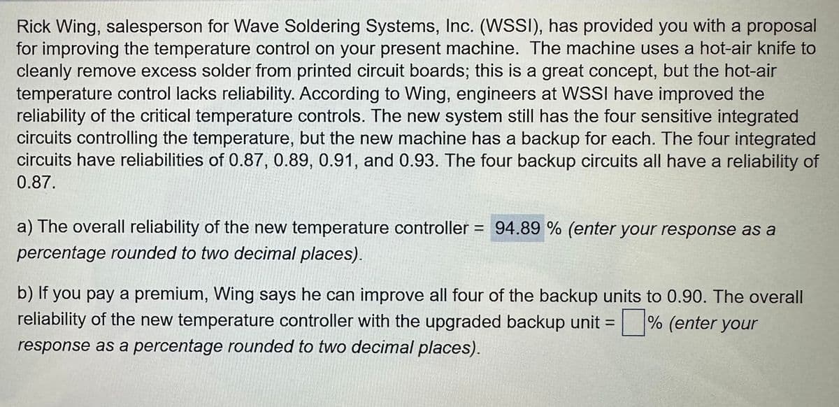 Rick Wing, salesperson for Wave Soldering Systems, Inc. (WSSI), has provided you with a proposal
for improving the temperature control on your present machine. The machine uses a hot-air knife to
cleanly remove excess solder from printed circuit boards; this is a great concept, but the hot-air
temperature control lacks reliability. According to Wing, engineers at WSSI have improved the
reliability of the critical temperature controls. The new system still has the four sensitive integrated
circuits controlling the temperature, but the new machine has a backup for each. The four integrated
circuits have reliabilities of 0.87, 0.89, 0.91, and 0.93. The four backup circuits all have a reliability of
0.87.
a) The overall reliability of the new temperature controller = 94.89 % (enter your response as a
percentage rounded to two decimal places).
b) If you pay a premium, Wing says he can improve all four of the backup units to 0.90. The overall
reliability of the new temperature controller with the upgraded backup unit =% (enter your
response as a percentage rounded to two decimal places).