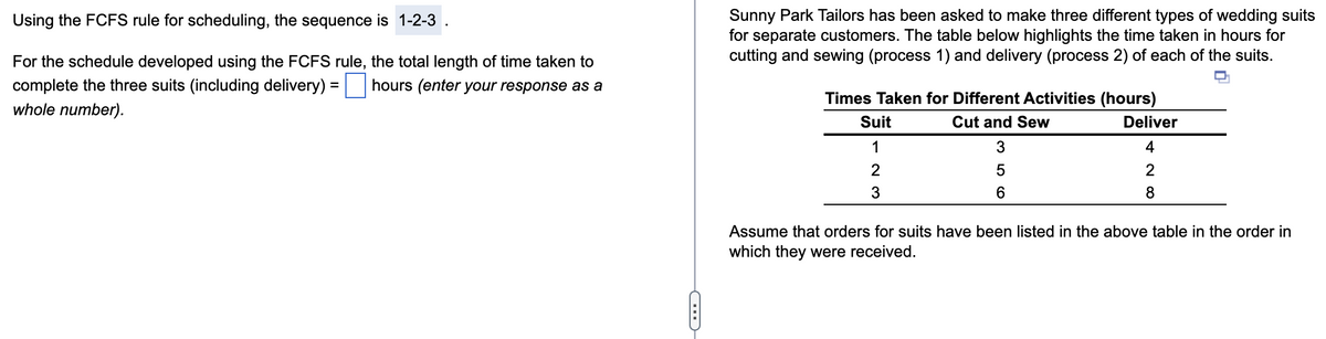 Using the FCFS rule for scheduling, the sequence is 1-2-3
For the schedule developed using the FCFS rule, the total length of time taken to
complete the three suits (including delivery) : hours (enter your response as a
whole number).
=
G
Sunny Park Tailors has been asked to make three different types of wedding suits
for separate customers. The table below highlights the time taken in hours for
cutting and sewing (process 1) and delivery (process 2) of each of the suits.
Times Taken for Different Activities (hours)
Cut and Sew
3
5
6
Suit
1
2
7
3
Deliver
4
2
∞ N
8
Assume that orders for suits have been listed in the above table in the order in
which they were received.