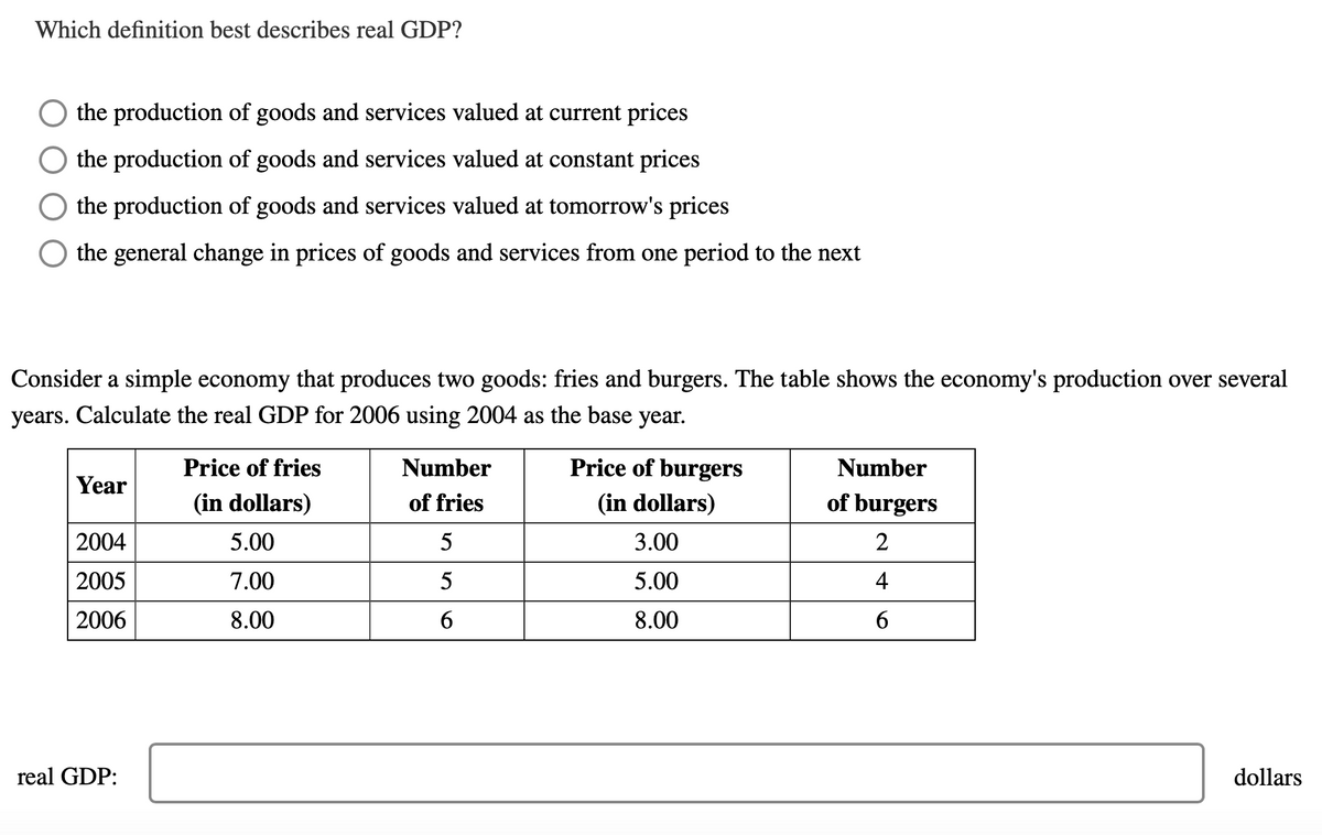 Which definition best describes real GDP?
the production of goods and services valued at current prices
the production of goods and services valued at constant prices
the production of goods and services valued at tomorrow's prices
the general change in prices of goods and services from one period to the next
Consider a simple economy that produces two goods: fries and burgers. The table shows the economy's production over several
years. Calculate the real GDP for 2006 using 2004 as the base year.
Price of fries
Number
Price of burgers
Number
Year
(in dollars)
of fries
(in dollars)
of burgers
2004
5.00
3.00
2
2005
7.00
5
5.00
4
2006
8.00
8.00
6
real GDP:
dollars
