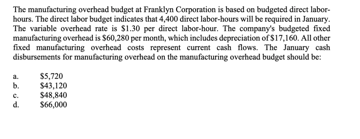 The manufacturing overhead budget at Franklyn Corporation is based on budgeted direct labor-
hours. The direct labor budget indicates that 4,400 direct labor-hours will be required in January.
The variable overhead rate is $1.30 per direct labor-hour. The company's budgeted fixed
manufacturing overhead is $60,280 per month, which includes depreciation of $17,160. All other
fixed manufacturing overhead costs represent current cash flows. The January cash
disbursements for manufacturing overhead on the manufacturing overhead budget should be:
a.
b.
C.
d.
$5,720
$43,120
$48,840
$66,000