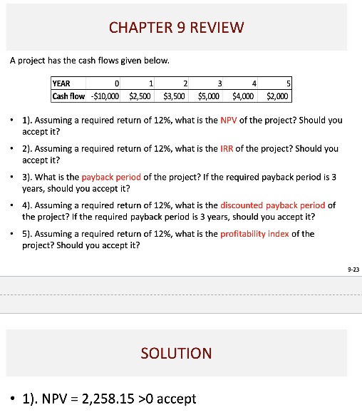 CHAPTER 9 REVIEW
A project has the cash flows given below.
•
YEAR
0
1
2
Cash flow -$10,000
$2,500
$3,500
3
4
$5,000 $4,000 $2,000
5
1). Assuming a required return of 12%, what is the NPV of the project? Should you
accept it?
2). Assuming a required return of 12%, what is the IRR of the project? Should you
accept it?
3). What is the payback period of the project? If the required payback period is 3
years, should you accept it?
4). Assuming a required return of 12%, what is the discounted payback period of
the project? If the required payback period is 3 years, should you accept it?
5). Assuming a required return of 12%, what is the profitability index of the
project? Should you accept it?
SOLUTION
1). NPV 2,258.15 >0 accept
9-23