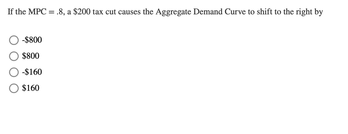 If the MPC = .8, a $200 tax cut causes the Aggregate Demand Curve to shift to the right by
-$800
$800
-$160
$160

