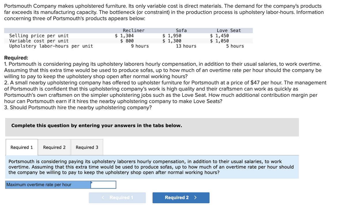 Portsmouth Company makes upholstered furniture. Its only variable cost is direct materials. The demand for the company's products
far exceeds its manufacturing capacity. The bottleneck (or constraint) in the production process is upholstery labor-hours. Information
concerning three of Portsmouth's products appears below:
Selling price per unit
Variable cost per unit
Upholstery labor-hours per unit.
Recliner
Required 1 Required 2
$ 1,304
$ 800
Required 3
9 hours
Required:
1. Portsmouth is considering paying its upholstery laborers hourly compensation, in addition to their usual salaries, to work overtime.
Assuming that this extra time would be used to produce sofas, up to how much of an overtime rate per hour should the company be
willing to pay to keep the upholstery shop open after normal working hours?
2. A small nearby upholstering company has offered to upholster furniture for Portsmouth at a price of $47 per hour. The management
of Portsmouth is confident that this upholstering company's work is high quality and their craftsmen can work as quickly as
Portsmouth's own craftsmen on the simpler upholstering jobs such as the Love Seat. How much additional contribution margin per
hour can Portsmouth earn if it hires the nearby upholstering company to make Love Seats?
3. Should Portsmouth hire the nearby upholstering company?
Complete this question by entering your answers in the tabs below.
Sofa
$ 1,950
$ 1,300
13 hours
< Required 1
Love Seat
$ 1,450
$1,050
5 hours
Portsmouth is considering paying its upholstery laborers hourly compensation, in addition to their usual salaries, to work
overtime. Assuming that this extra time would be used to produce sofas, up to how much of an overtime rate per hour should
the company be willing to pay to keep the upholstery shop open after normal working hours?
Maximum overtime rate per hour
Required 2 >
