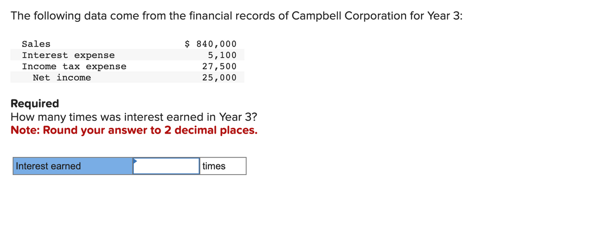 The following data come from the financial records of Campbell Corporation for Year 3:
Sales
Interest expense
Income tax expense
Net income
$ 840,000
5,100
27,500
25,000
Required
How many times was interest earned in Year 3?
Note: Round your answer to 2 decimal places.
Interest earned
times