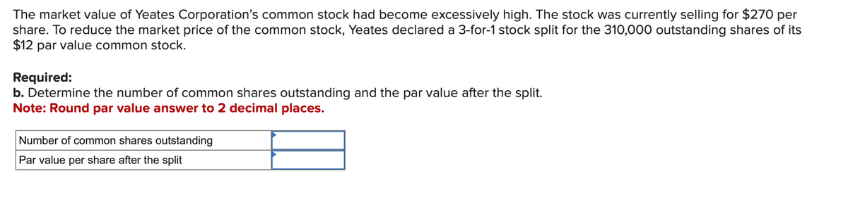The market value of Yeates Corporation's common stock had become excessively high. The stock was currently selling for $270 per
share. To reduce the market price of the common stock, Yeates declared a 3-for-1 stock split for the 310,000 outstanding shares of its
$12 par value common stock.
Required:
b. Determine the number of common shares outstanding and the par value after the split.
Note: Round par value answer to 2 decimal places.
Number of common shares outstanding
Par value per share after the split
