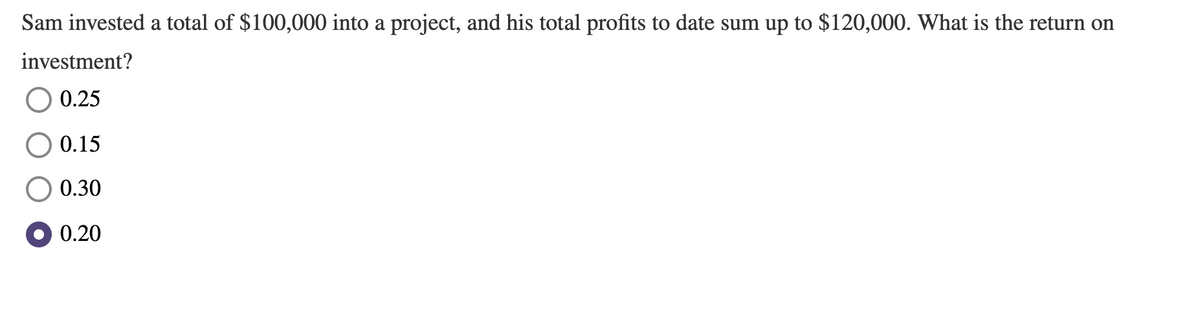 Sam invested a total of $100,000 into a project, and his total profits to date sum up to $120,000. What is the return on
investment?
0.25
0.15
0.30
0.20
